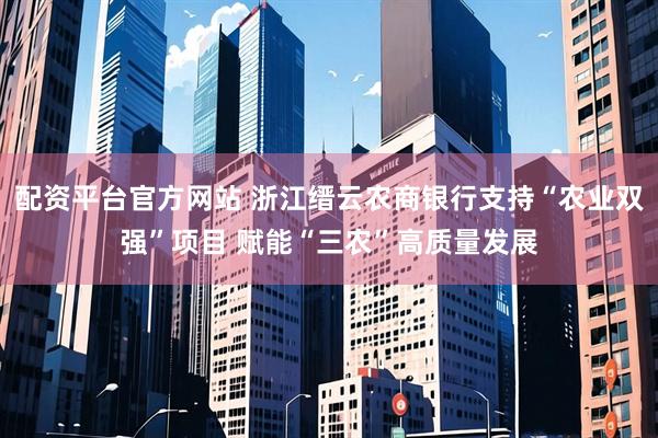 配资平台官方网站 浙江缙云农商银行支持“农业双强”项目 赋能“三农”高质量发展