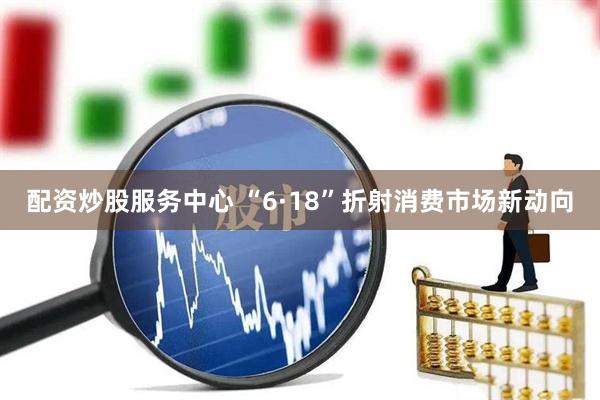 配资炒股服务中心 “6·18”折射消费市场新动向