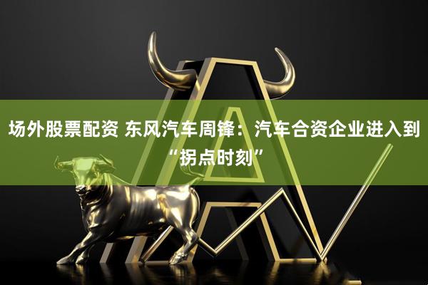 场外股票配资 东风汽车周锋：汽车合资企业进入到“拐点时刻”