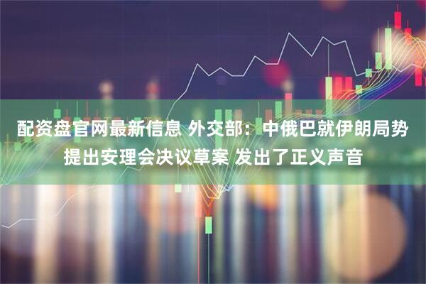 配资盘官网最新信息 外交部：中俄巴就伊朗局势提出安理会决议草案 发出了正义声音