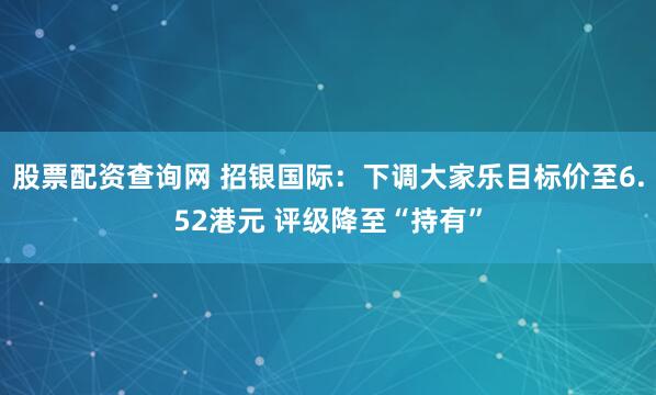 股票配资查询网 招银国际：下调大家乐目标价至6.52港元 评级降至“持有”