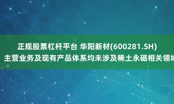正规股票杠杆平台 华阳新材(600281.SH)：主营业务及现有产品体系均未涉及稀土永磁相关领域