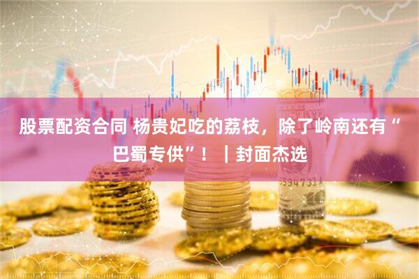 股票配资合同 杨贵妃吃的荔枝，除了岭南还有“巴蜀专供”！｜封面杰选