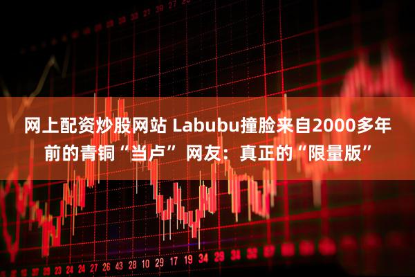 网上配资炒股网站 Labubu撞脸来自2000多年前的青铜“当卢” 网友：真正的“限量版”