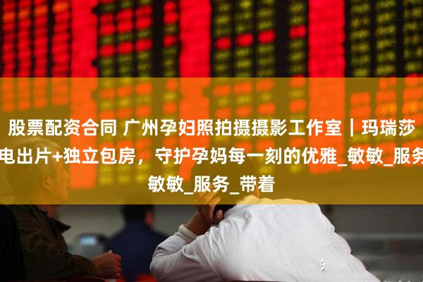 股票配资合同 广州孕妇照拍摄摄影工作室｜玛瑞莎5天闪电出片+独立包房，守护孕妈每一刻的优雅_敏敏_服务_带着