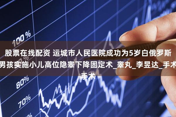 股票在线配资 运城市人民医院成功为5岁白俄罗斯男孩实施小儿高位隐睾下降固定术_睾丸_李昱达_手术