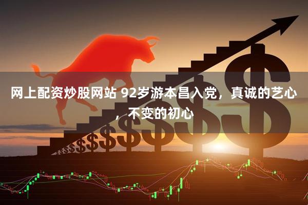 网上配资炒股网站 92岁游本昌入党，真诚的艺心，不变的初心