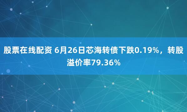 股票在线配资 6月26日芯海转债下跌0.19%，转股溢价率79.36%