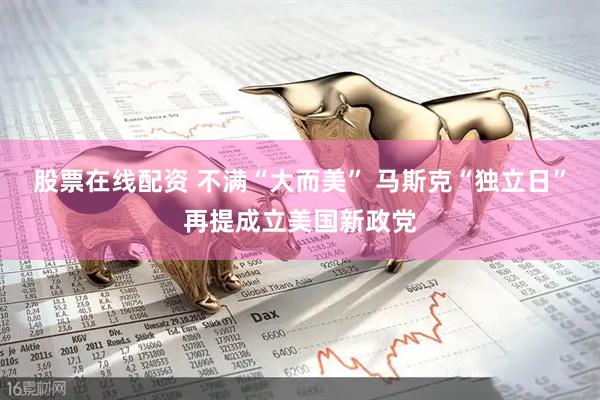股票在线配资 不满“大而美” 马斯克“独立日”再提成立美国新政党