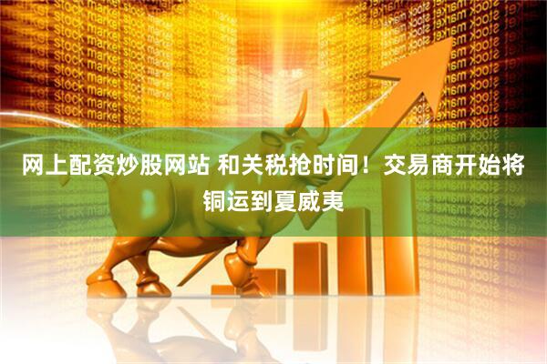 网上配资炒股网站 和关税抢时间！交易商开始将铜运到夏威夷