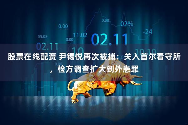 股票在线配资 尹锡悦再次被捕：关入首尔看守所，检方调查扩大到外患罪