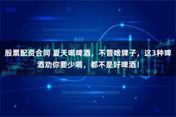 股票配资合同 夏天喝啤酒，不管啥牌子，这3种啤酒劝你要少喝，都不是好啤酒！