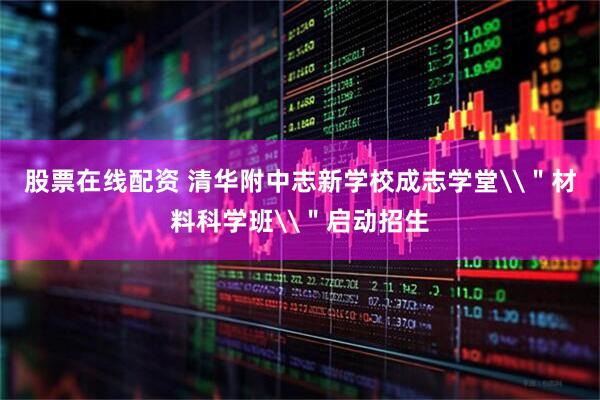 股票在线配资 清华附中志新学校成志学堂\＂材料科学班\＂启动招生