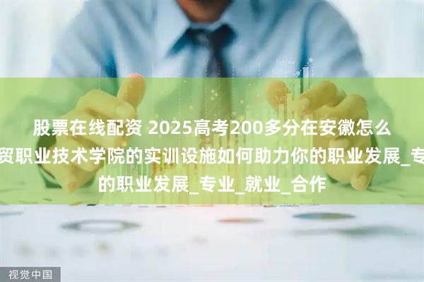 股票在线配资 2025高考200多分在安徽怎么办：看安徽工贸职业技术学院的实训设施如何助力你的职业发展_专业_就业_合作