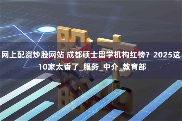 网上配资炒股网站 成都硕士留学机构红榜？2025这 10家太香了_服务_中介_教育部