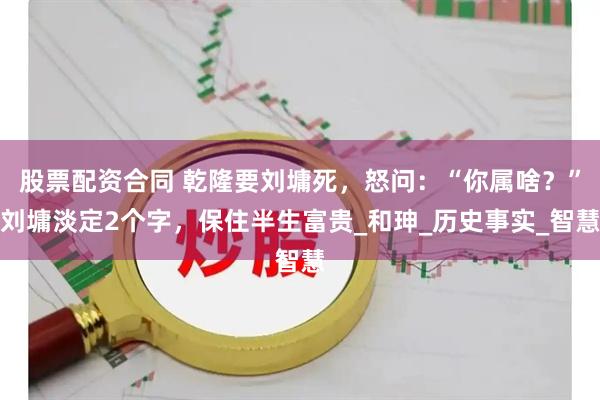 股票配资合同 乾隆要刘墉死，怒问：“你属啥？”刘墉淡定2个字，保住半生富贵_和珅_历史事实_智慧