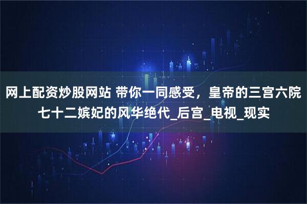 网上配资炒股网站 带你一同感受，皇帝的三宫六院七十二嫔妃的风华绝代_后宫_电视_现实