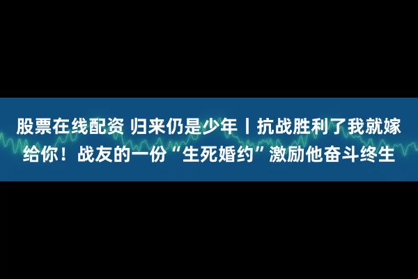 股票在线配资 归来仍是少年丨抗战胜利了我就嫁给你！战友的一份“生死婚约”激励他奋斗终生