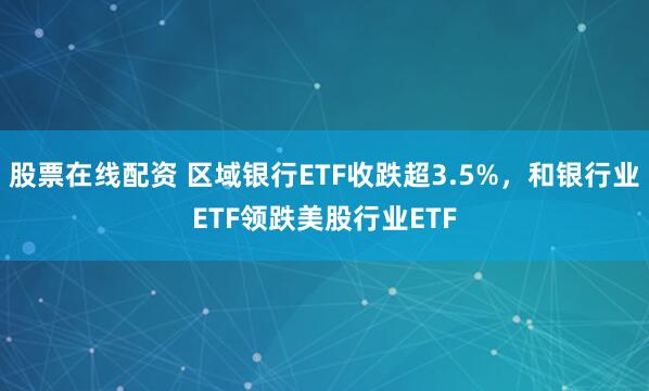 股票在线配资 区域银行ETF收跌超3.5%，和银行业ETF领跌美股行业ETF