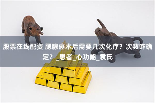 股票在线配资 腮腺癌术后需要几次化疗？次数咋确定？_患者_心功能_袁氏