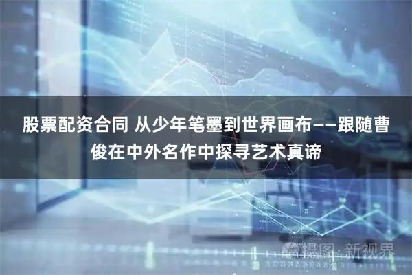 股票配资合同 从少年笔墨到世界画布——跟随曹俊在中外名作中探寻艺术真谛