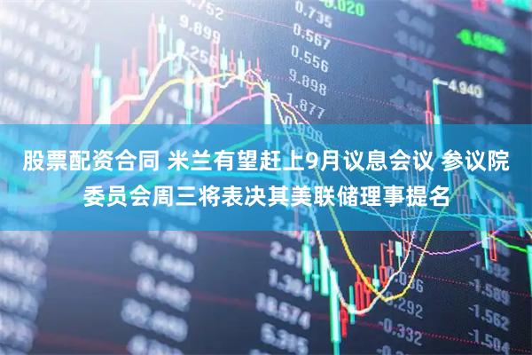 股票配资合同 米兰有望赶上9月议息会议 参议院委员会周三将表决其美联储理事提名