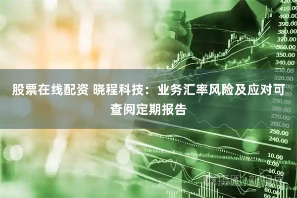 股票在线配资 晓程科技：业务汇率风险及应对可查阅定期报告