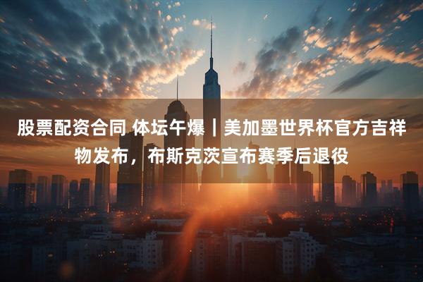 股票配资合同 体坛午爆｜美加墨世界杯官方吉祥物发布，布斯克茨宣布赛季后退役