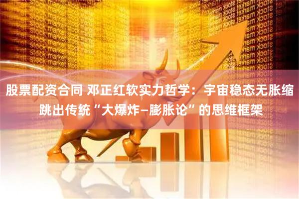 股票配资合同 邓正红软实力哲学：宇宙稳态无胀缩 跳出传统“大爆炸—膨胀论”的思维框架