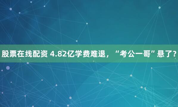 股票在线配资 4.82亿学费难退，“考公一哥”悬了？