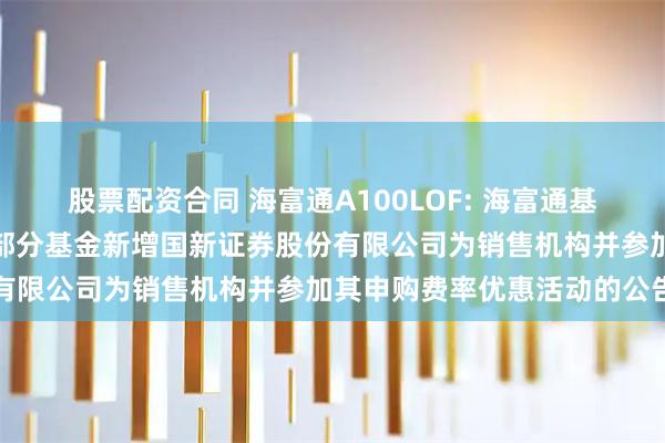 股票配资合同 海富通A100LOF: 海富通基金管理有限公司关于旗下部分基金新增国新证券股份有限公司为销售机构并参加其申购费率优惠活动的公告