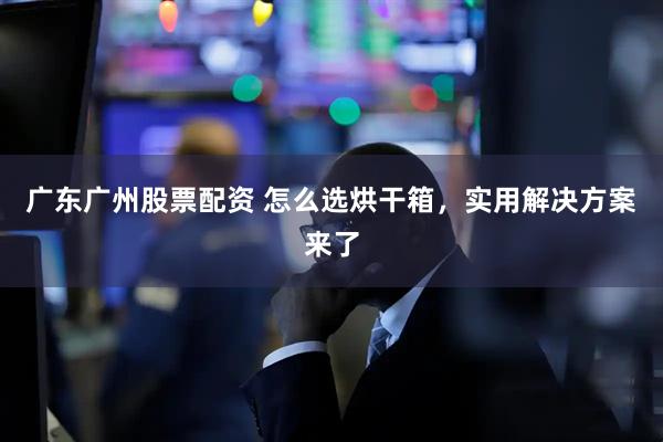 广东广州股票配资 怎么选烘干箱，实用解决方案来了