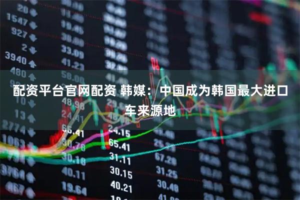 配资平台官网配资 韩媒：中国成为韩国最大进口车来源地