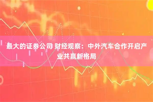 最大的证券公司 财经观察：中外汽车合作开启产业共赢新格局