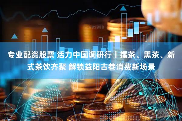 专业配资股票 活力中国调研行丨擂茶、黑茶、新式茶饮齐聚 解锁益阳古巷消费新场景