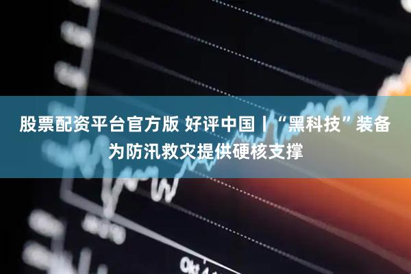 股票配资平台官方版 好评中国丨“黑科技”装备为防汛救灾提供硬核支撑