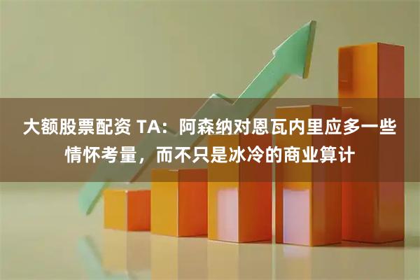 大额股票配资 TA:阿森纳对恩瓦内里应多一些情怀考量,而不只是冰冷的商业算计